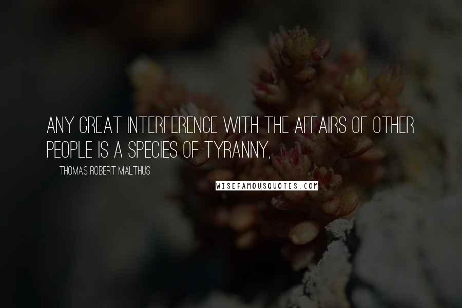 Thomas Robert Malthus Quotes: any great interference with the affairs of other people is a species of tyranny,