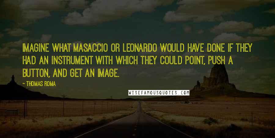 Thomas Roma Quotes: Imagine what Masaccio or Leonardo would have done if they had an instrument with which they could point, push a button, and get an image.