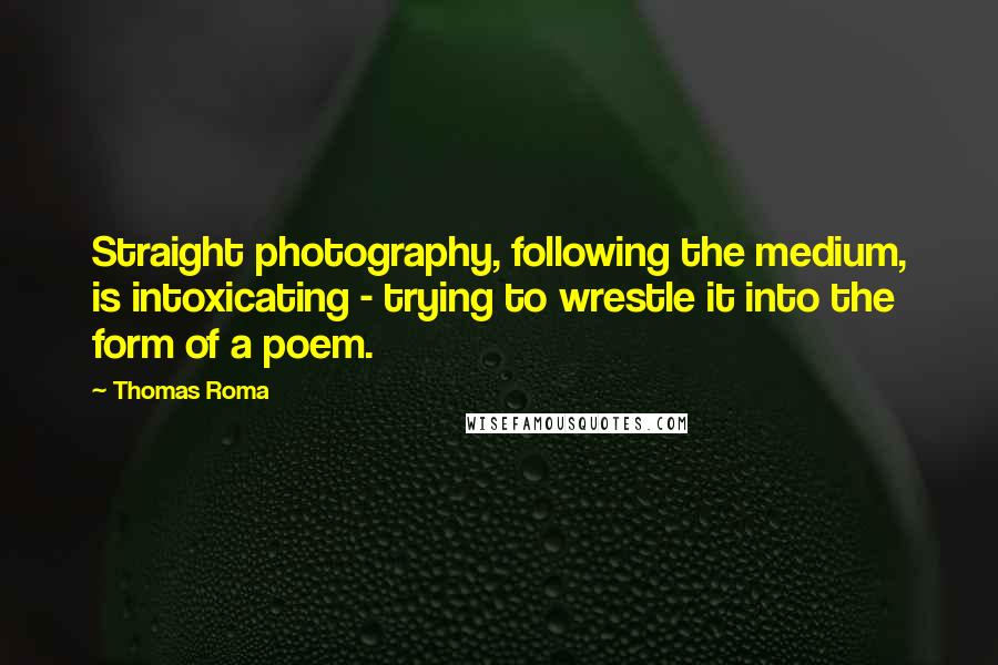 Thomas Roma Quotes: Straight photography, following the medium, is intoxicating - trying to wrestle it into the form of a poem.