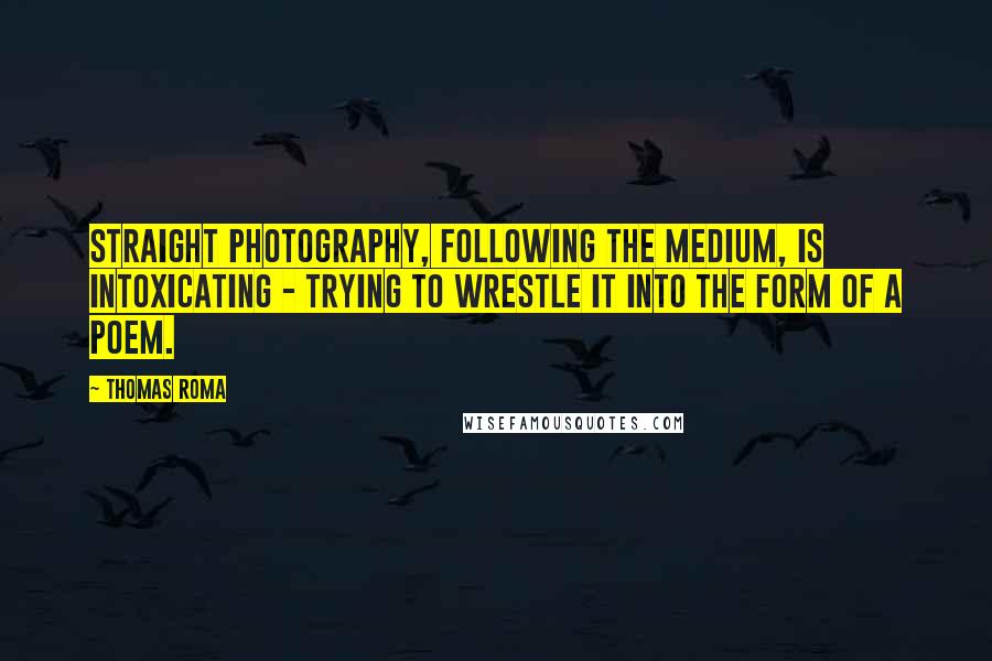 Thomas Roma Quotes: Straight photography, following the medium, is intoxicating - trying to wrestle it into the form of a poem.