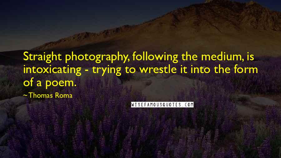 Thomas Roma Quotes: Straight photography, following the medium, is intoxicating - trying to wrestle it into the form of a poem.