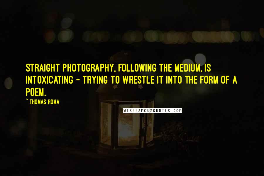 Thomas Roma Quotes: Straight photography, following the medium, is intoxicating - trying to wrestle it into the form of a poem.
