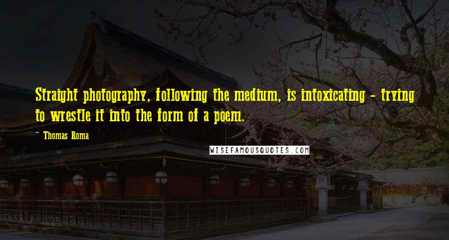 Thomas Roma Quotes: Straight photography, following the medium, is intoxicating - trying to wrestle it into the form of a poem.