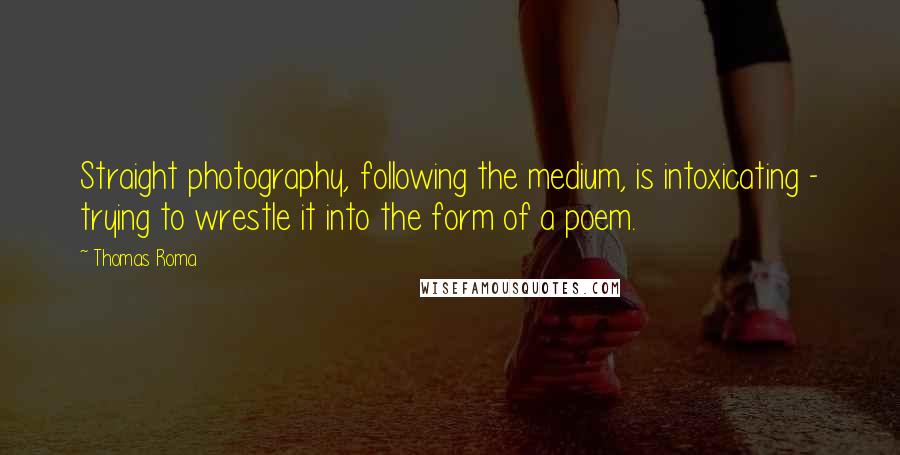 Thomas Roma Quotes: Straight photography, following the medium, is intoxicating - trying to wrestle it into the form of a poem.