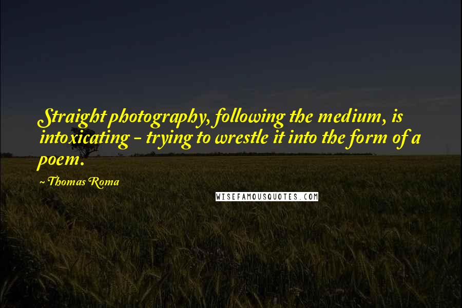 Thomas Roma Quotes: Straight photography, following the medium, is intoxicating - trying to wrestle it into the form of a poem.