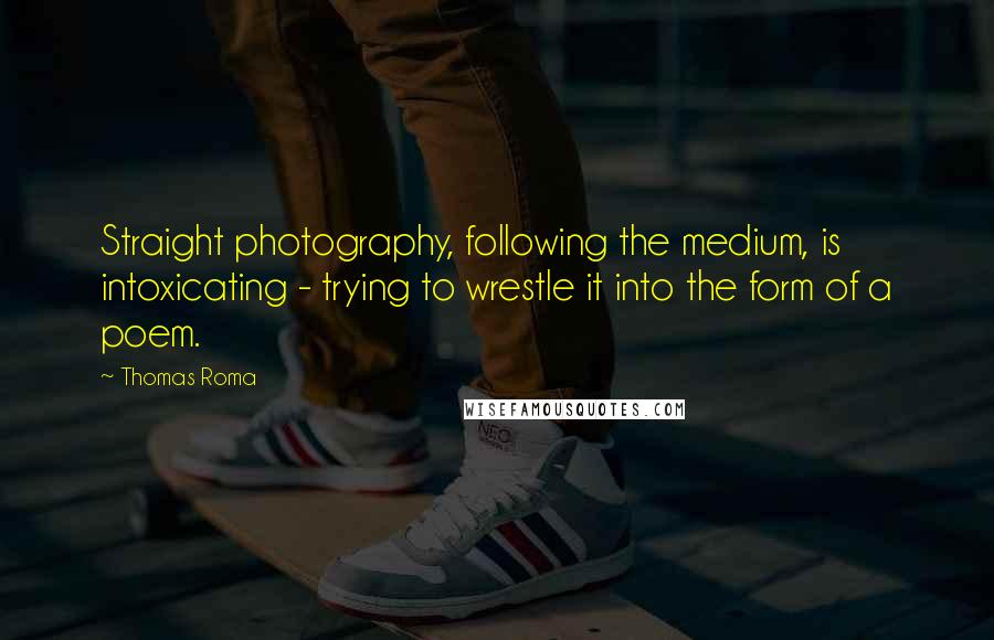Thomas Roma Quotes: Straight photography, following the medium, is intoxicating - trying to wrestle it into the form of a poem.