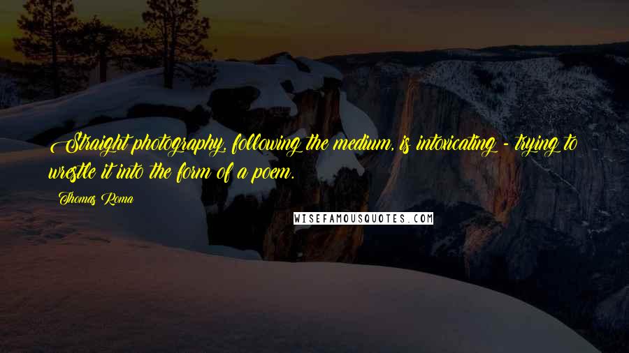 Thomas Roma Quotes: Straight photography, following the medium, is intoxicating - trying to wrestle it into the form of a poem.