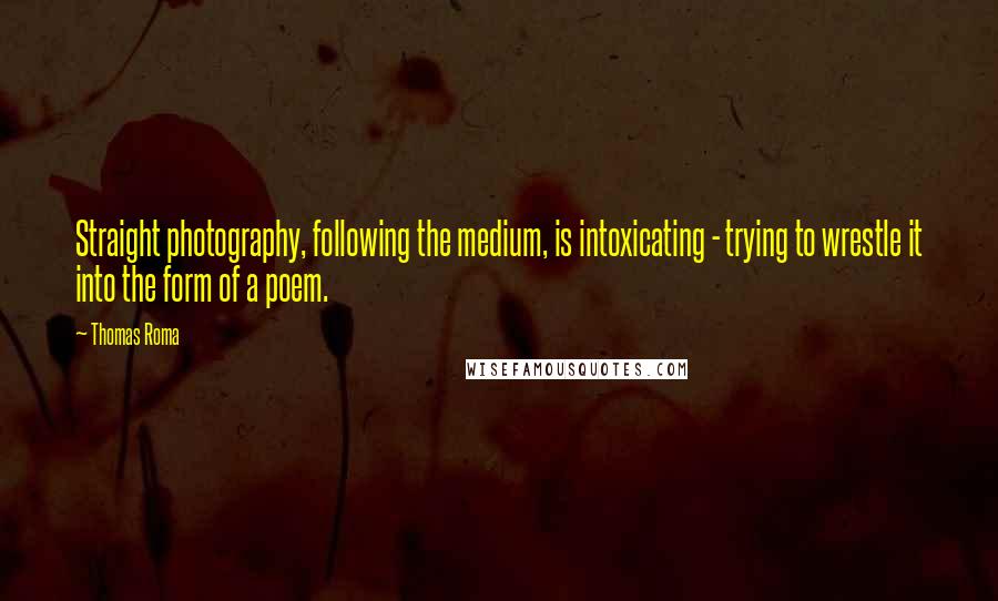 Thomas Roma Quotes: Straight photography, following the medium, is intoxicating - trying to wrestle it into the form of a poem.