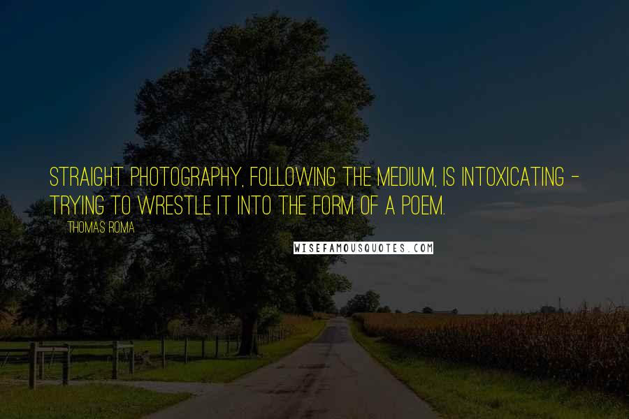 Thomas Roma Quotes: Straight photography, following the medium, is intoxicating - trying to wrestle it into the form of a poem.