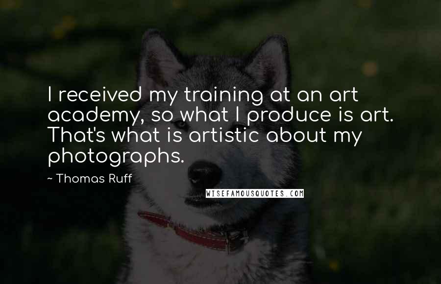 Thomas Ruff Quotes: I received my training at an art academy, so what I produce is art. That's what is artistic about my photographs.