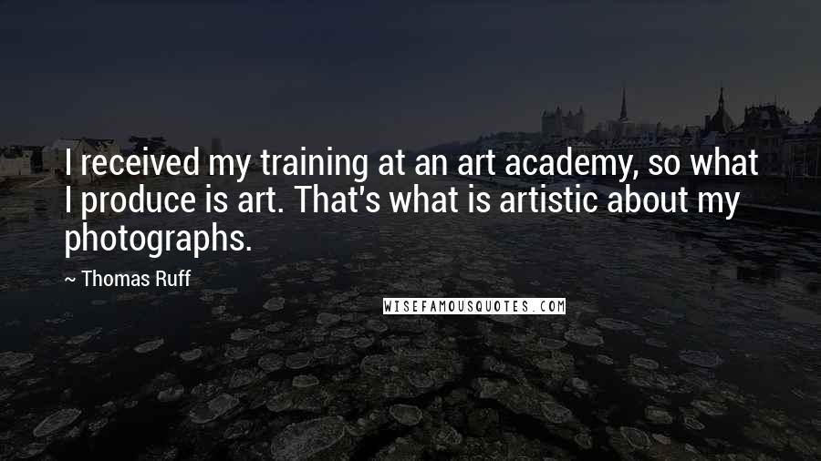 Thomas Ruff Quotes: I received my training at an art academy, so what I produce is art. That's what is artistic about my photographs.