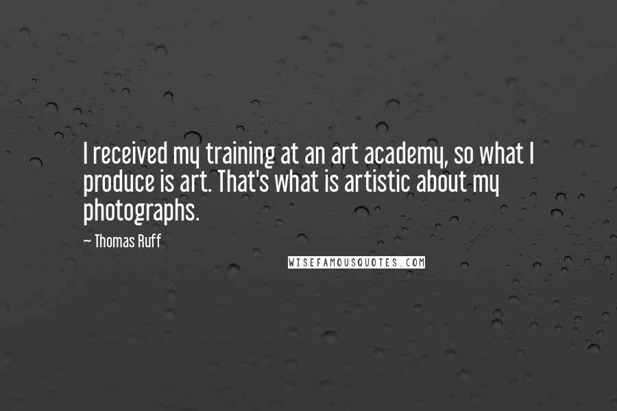 Thomas Ruff Quotes: I received my training at an art academy, so what I produce is art. That's what is artistic about my photographs.