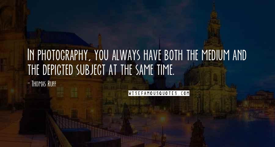 Thomas Ruff Quotes: In photography, you always have both the medium and the depicted subject at the same time.