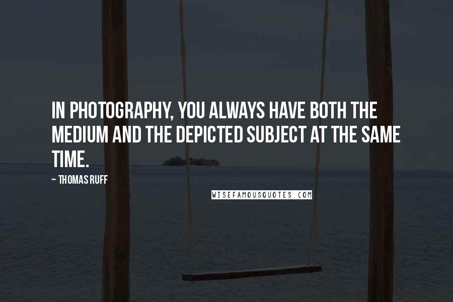 Thomas Ruff Quotes: In photography, you always have both the medium and the depicted subject at the same time.