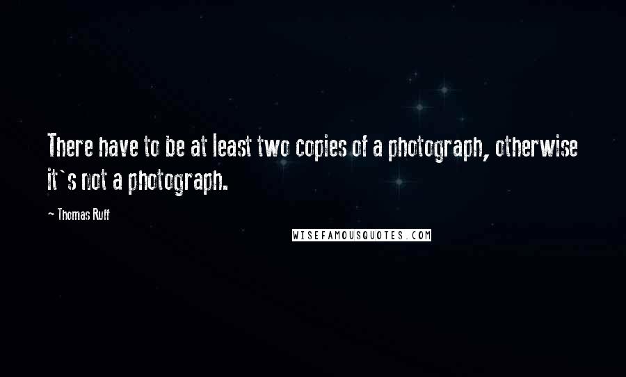 Thomas Ruff Quotes: There have to be at least two copies of a photograph, otherwise it's not a photograph.