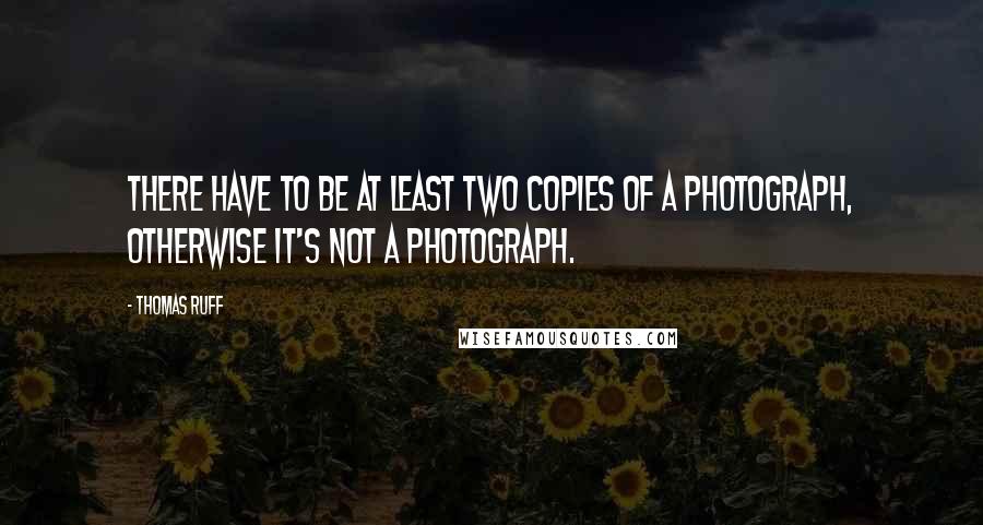 Thomas Ruff Quotes: There have to be at least two copies of a photograph, otherwise it's not a photograph.