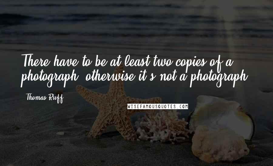 Thomas Ruff Quotes: There have to be at least two copies of a photograph, otherwise it's not a photograph.