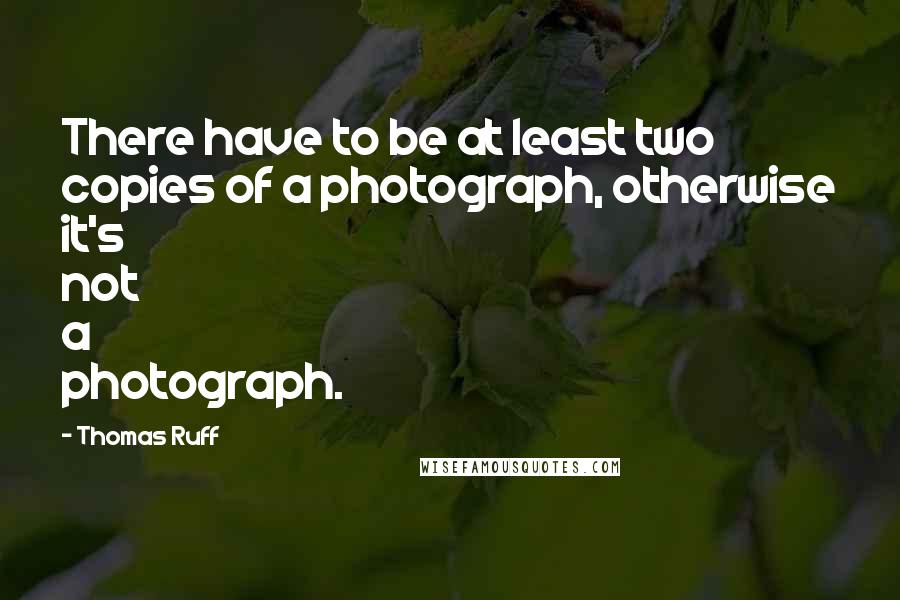 Thomas Ruff Quotes: There have to be at least two copies of a photograph, otherwise it's not a photograph.