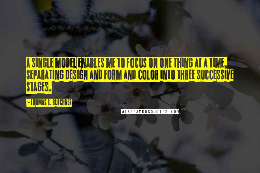 Thomas S. Buechner Quotes: A single model enables me to focus on one thing at a time, separating design and form and color into three successive stages.