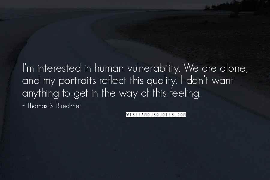 Thomas S. Buechner Quotes: I'm interested in human vulnerability. We are alone, and my portraits reflect this quality. I don't want anything to get in the way of this feeling.