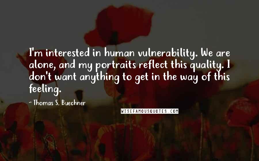 Thomas S. Buechner Quotes: I'm interested in human vulnerability. We are alone, and my portraits reflect this quality. I don't want anything to get in the way of this feeling.