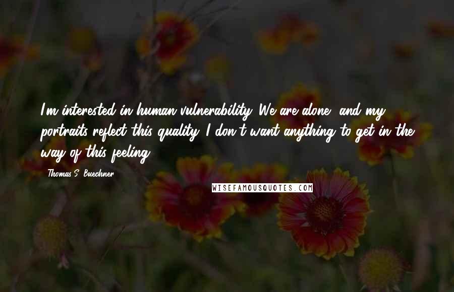 Thomas S. Buechner Quotes: I'm interested in human vulnerability. We are alone, and my portraits reflect this quality. I don't want anything to get in the way of this feeling.