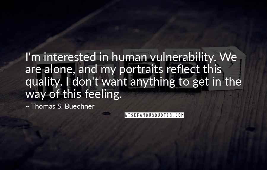 Thomas S. Buechner Quotes: I'm interested in human vulnerability. We are alone, and my portraits reflect this quality. I don't want anything to get in the way of this feeling.