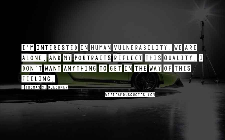 Thomas S. Buechner Quotes: I'm interested in human vulnerability. We are alone, and my portraits reflect this quality. I don't want anything to get in the way of this feeling.