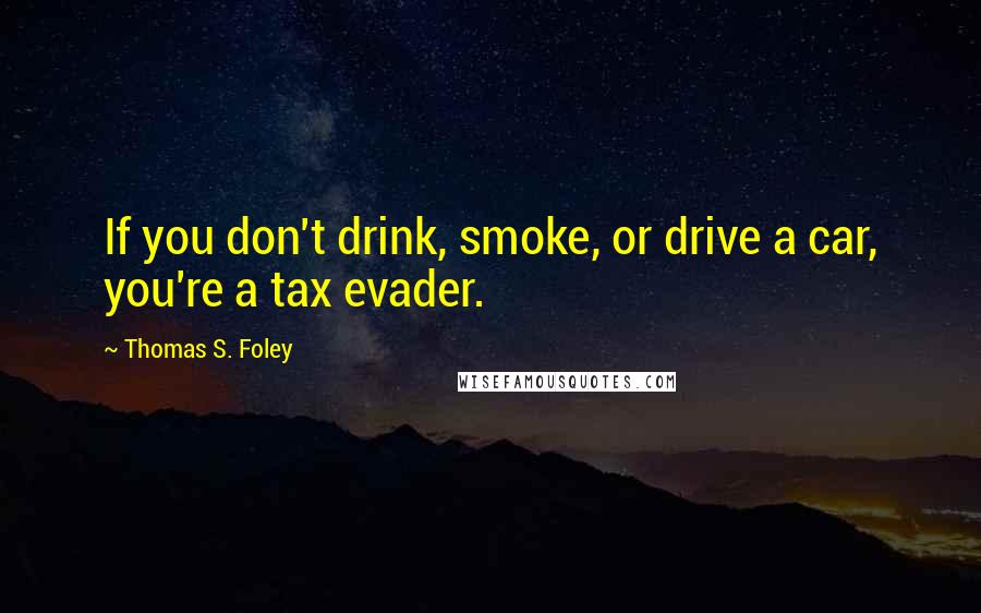 Thomas S. Foley Quotes: If you don't drink, smoke, or drive a car, you're a tax evader.