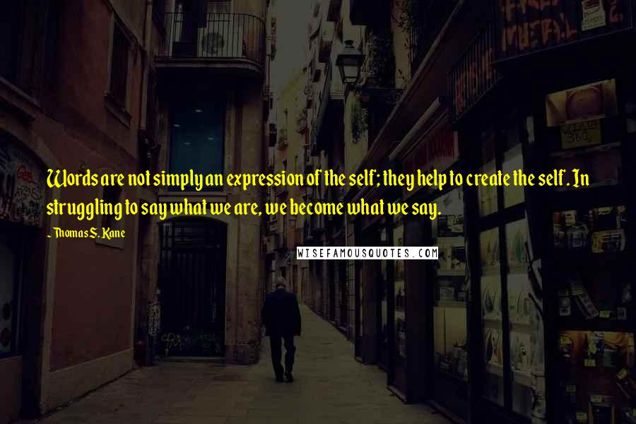 Thomas S. Kane Quotes: Words are not simply an expression of the self; they help to create the self. In struggling to say what we are, we become what we say.