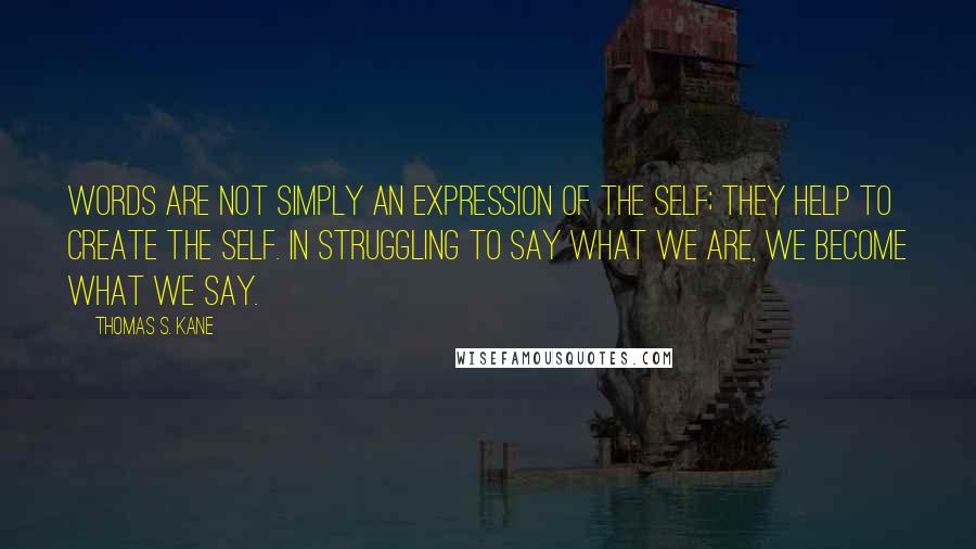 Thomas S. Kane Quotes: Words are not simply an expression of the self; they help to create the self. In struggling to say what we are, we become what we say.