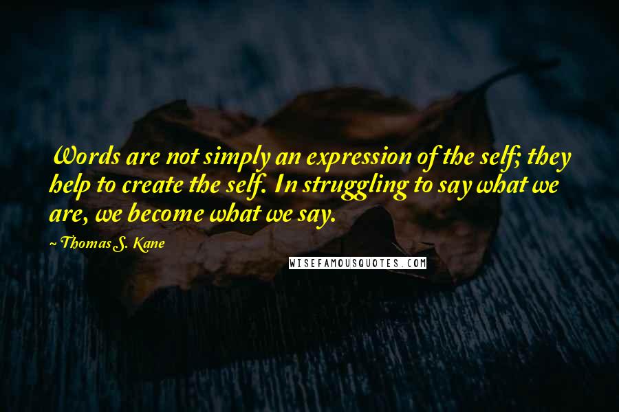 Thomas S. Kane Quotes: Words are not simply an expression of the self; they help to create the self. In struggling to say what we are, we become what we say.
