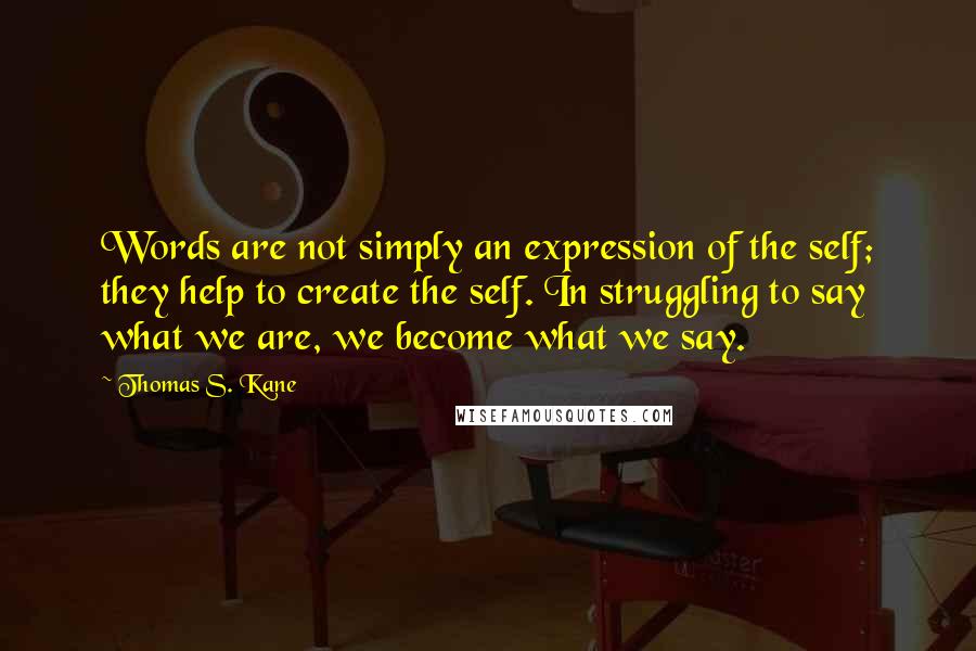 Thomas S. Kane Quotes: Words are not simply an expression of the self; they help to create the self. In struggling to say what we are, we become what we say.