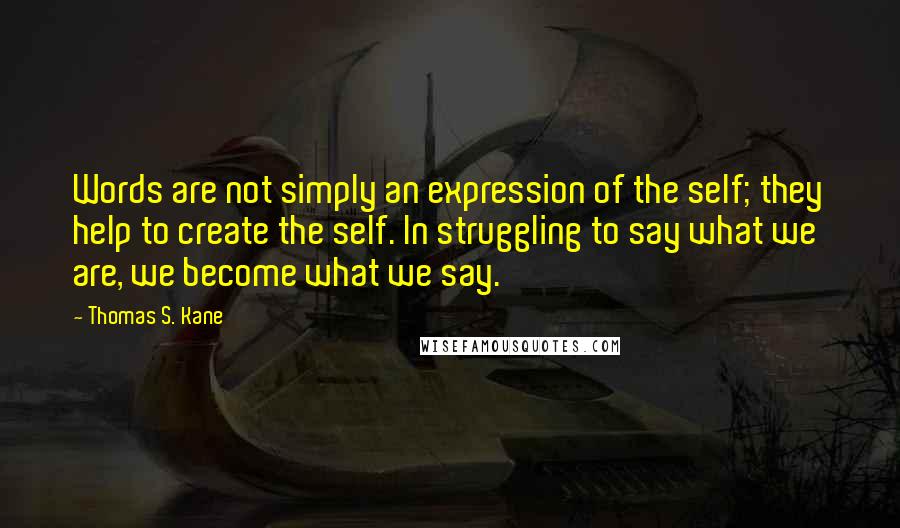 Thomas S. Kane Quotes: Words are not simply an expression of the self; they help to create the self. In struggling to say what we are, we become what we say.