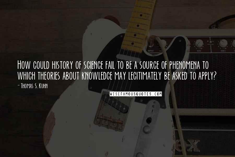 Thomas S. Kuhn Quotes: How could history of science fail to be a source of phenomena to which theories about knowledge may legitimately be asked to apply?