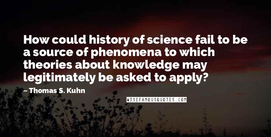 Thomas S. Kuhn Quotes: How could history of science fail to be a source of phenomena to which theories about knowledge may legitimately be asked to apply?