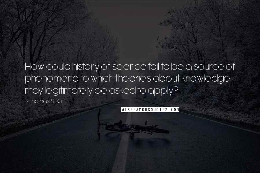 Thomas S. Kuhn Quotes: How could history of science fail to be a source of phenomena to which theories about knowledge may legitimately be asked to apply?