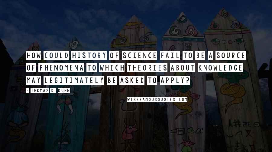 Thomas S. Kuhn Quotes: How could history of science fail to be a source of phenomena to which theories about knowledge may legitimately be asked to apply?