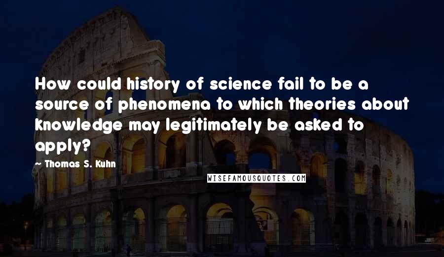 Thomas S. Kuhn Quotes: How could history of science fail to be a source of phenomena to which theories about knowledge may legitimately be asked to apply?