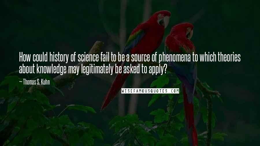 Thomas S. Kuhn Quotes: How could history of science fail to be a source of phenomena to which theories about knowledge may legitimately be asked to apply?