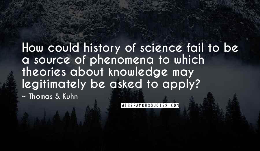 Thomas S. Kuhn Quotes: How could history of science fail to be a source of phenomena to which theories about knowledge may legitimately be asked to apply?