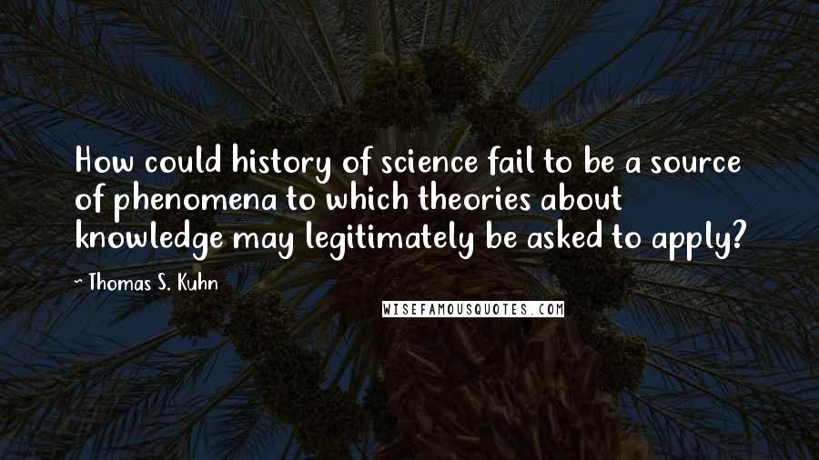 Thomas S. Kuhn Quotes: How could history of science fail to be a source of phenomena to which theories about knowledge may legitimately be asked to apply?