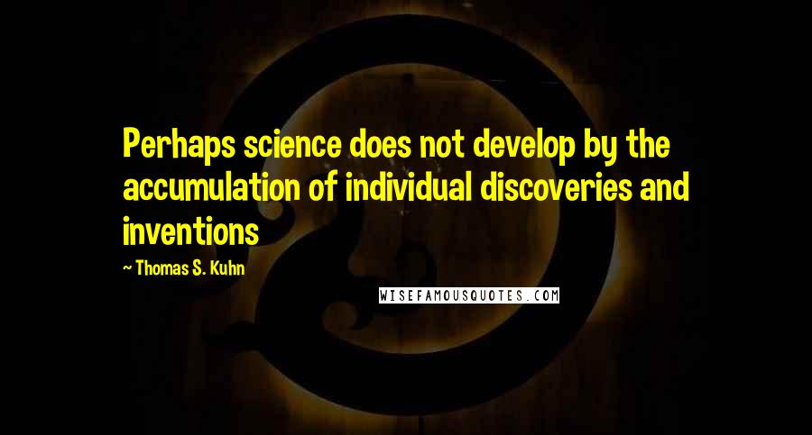 Thomas S. Kuhn Quotes: Perhaps science does not develop by the accumulation of individual discoveries and inventions