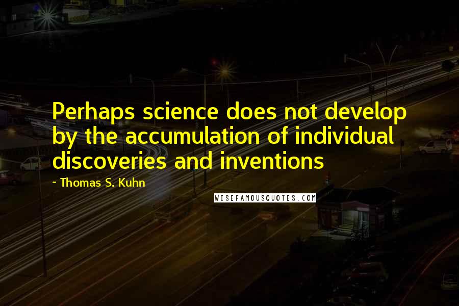 Thomas S. Kuhn Quotes: Perhaps science does not develop by the accumulation of individual discoveries and inventions