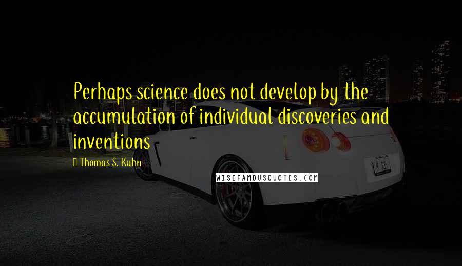 Thomas S. Kuhn Quotes: Perhaps science does not develop by the accumulation of individual discoveries and inventions