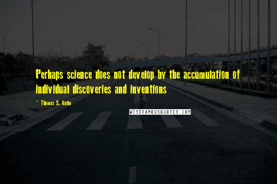 Thomas S. Kuhn Quotes: Perhaps science does not develop by the accumulation of individual discoveries and inventions