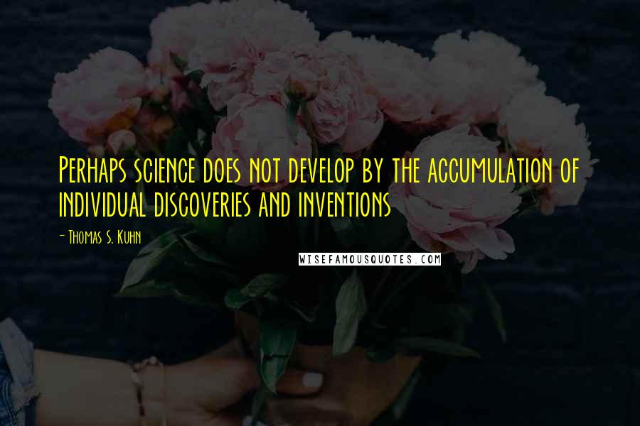 Thomas S. Kuhn Quotes: Perhaps science does not develop by the accumulation of individual discoveries and inventions