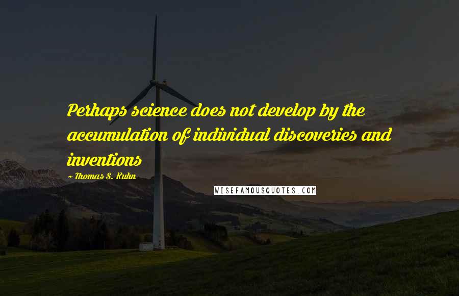 Thomas S. Kuhn Quotes: Perhaps science does not develop by the accumulation of individual discoveries and inventions