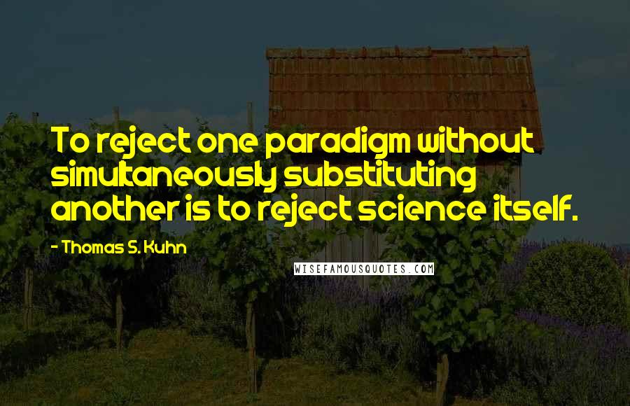 Thomas S. Kuhn Quotes: To reject one paradigm without simultaneously substituting another is to reject science itself.