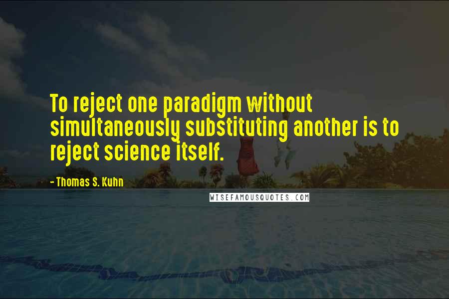 Thomas S. Kuhn Quotes: To reject one paradigm without simultaneously substituting another is to reject science itself.